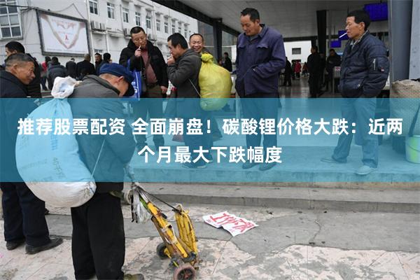 推荐股票配资 全面崩盘！碳酸锂价格大跌：近两个月最大下跌幅度
