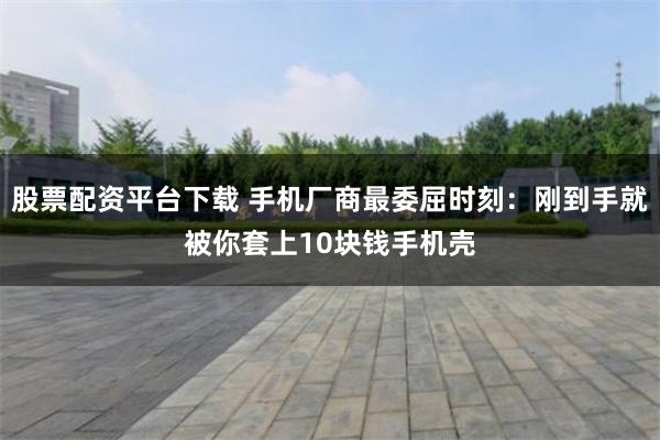股票配资平台下载 手机厂商最委屈时刻：刚到手就被你套上10块钱手机壳