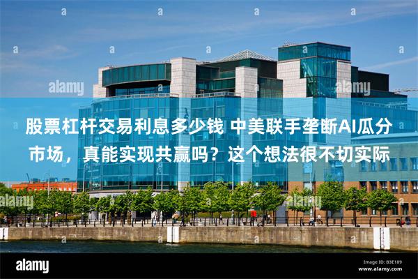 股票杠杆交易利息多少钱 中美联手垄断AI瓜分市场，真能实现共赢吗？这个想法很不切实际