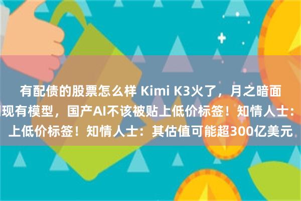 有配债的股票怎么样 Kimi K3火了，月之暗面回应争议：并非蒸馏复刻现有模型，国产AI不该被贴上低价标签！知情人士：其估值可能超300亿美元