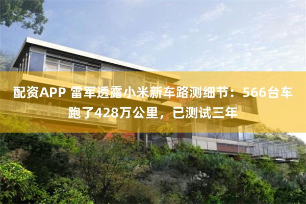配资APP 雷军透露小米新车路测细节:566台车跑了428万公里,已测试三年