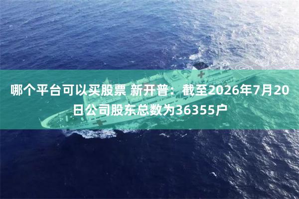 哪个平台可以买股票 新开普：截至2026年7月20日公司股东总数为36355户