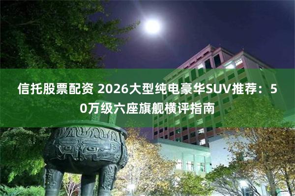 信托股票配资 2026大型纯电豪华SUV推荐：50万级六座旗舰横评指南