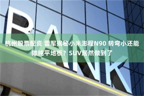 杭州股票配资 雷军揭秘小米澎程N90 转弯小还能做纯平地板？SUV居然做到了